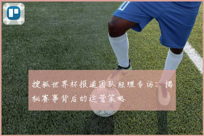 搜狐世界杯报道团队经理专访：揭秘赛事背后的运营策略