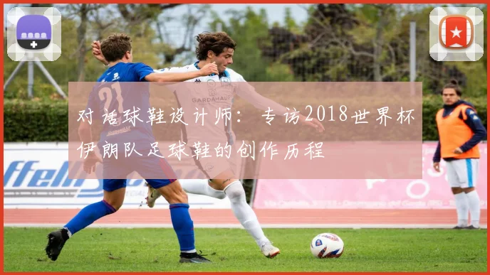 对话球鞋设计师：专访2018世界杯伊朗队足球鞋的创作历程
